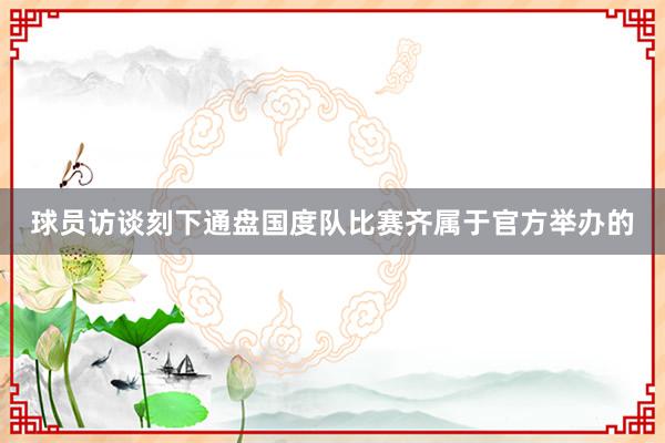 球员访谈刻下通盘国度队比赛齐属于官方举办的