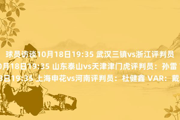 球员访谈10月18日19:35 武汉三镇vs浙江评判员：苏子豪 VAR：艾堃10月18日19:35 山东泰山vs天津津门虎评判员：孙雷 VAR：李海新10月18日19:35 上海申花vs河南评判员：杜健鑫 VAR：戴弋戈10月18日20:00 成王人蓉城vs上海海港评判员：麦麦提江 VAR：黄翼10月19日15:30 长春亚泰vs青岛西海岸评判员：沈寅豪 VAR：王巍10月19日19:35 北京国