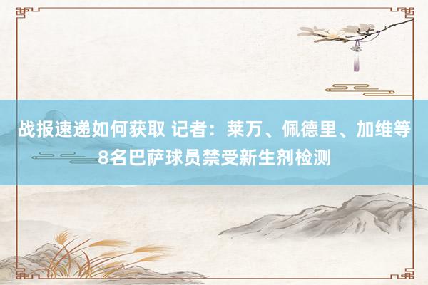 战报速递如何获取 记者：莱万、佩德里、加维等8名巴萨球员禁受新生剂检测