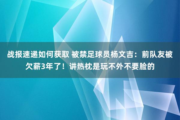 战报速递如何获取 被禁足球员杨文吉：前队友被欠薪3年了！讲热枕是玩不外不要脸的