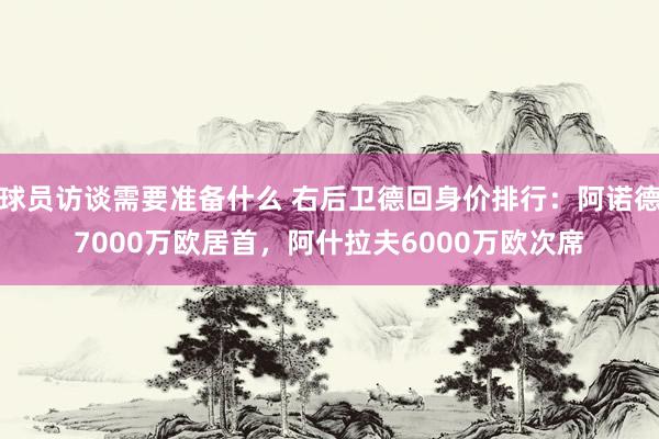 球员访谈需要准备什么 右后卫德回身价排行：阿诺德7000万欧居首，阿什拉夫6000万欧次席