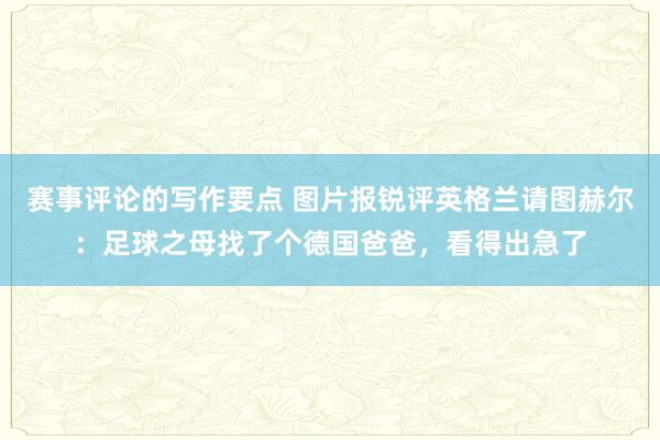 赛事评论的写作要点 图片报锐评英格兰请图赫尔：足球之母找了个德国爸爸，看得出急了