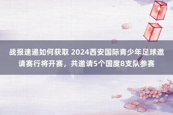 战报速递如何获取 2024西安国际青少年足球邀请赛行将开赛，共邀请5个国度8支队参赛