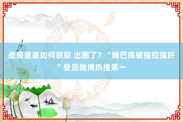 战报速递如何获取 出圈了？“姆巴佩被指控强奸”登顶微博热搜第一