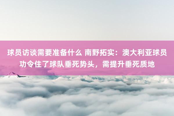 球员访谈需要准备什么 南野拓实：澳大利亚球员功令住了球队垂死势头，需提升垂死质地