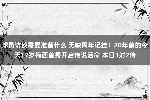 球员访谈需要准备什么 无缺周年记挂！20年前的今天17岁梅西首秀开启传说活命 本日3射2传