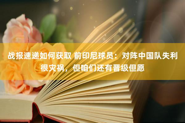 战报速递如何获取 前印尼球员：对阵中国队失利很灾祸，但咱们还有晋级但愿