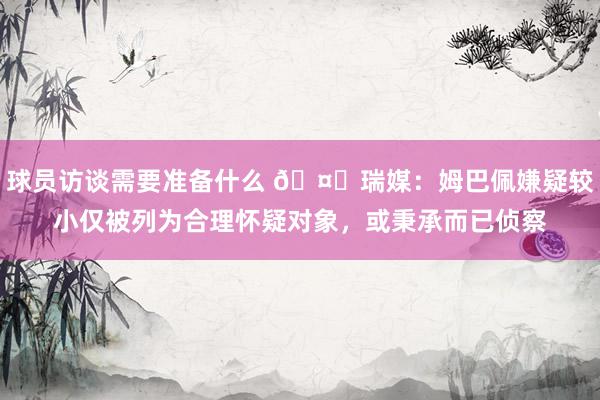 球员访谈需要准备什么 🤔瑞媒：姆巴佩嫌疑较小仅被列为合理怀疑对象，或秉承而已侦察