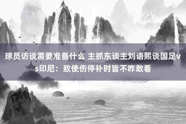 球员访谈需要准备什么 主抓东谈主刘语熙谈国足vs印尼：致使伤停补时皆不咋敢看