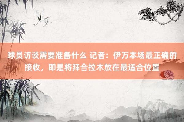 球员访谈需要准备什么 记者：伊万本场最正确的接收，即是将拜合拉木放在最适合位置