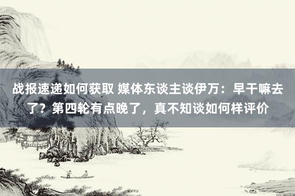 战报速递如何获取 媒体东谈主谈伊万：早干嘛去了？第四轮有点晚了，真不知谈如何样评价