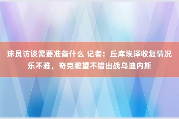 球员访谈需要准备什么 记者：丘库埃泽收复情况乐不雅，奇克瞻望不错出战乌迪内斯