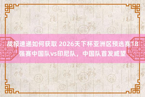 战报速递如何获取 2026天下杯亚洲区预选赛18强赛中国队vs印尼队，中国队首发威望