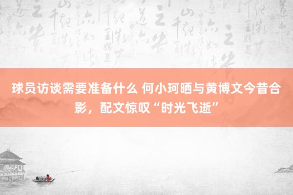 球员访谈需要准备什么 何小珂晒与黄博文今昔合影，配文惊叹“时光飞逝”