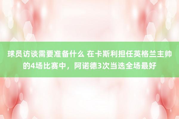 球员访谈需要准备什么 在卡斯利担任英格兰主帅的4场比赛中，阿诺德3次当选全场最好