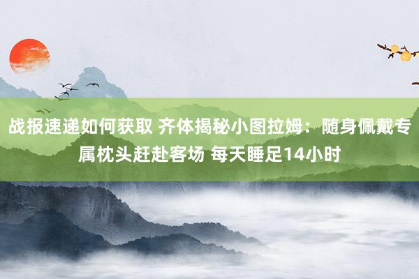 战报速递如何获取 齐体揭秘小图拉姆：随身佩戴专属枕头赶赴客场 每天睡足14小时