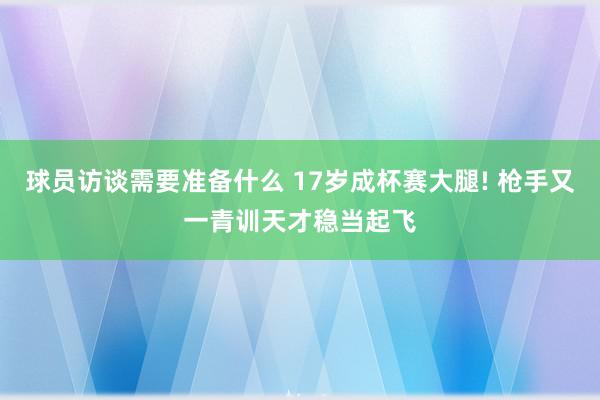 球员访谈需要准备什么 17岁成杯赛大腿! 枪手又一青训天才稳当起飞