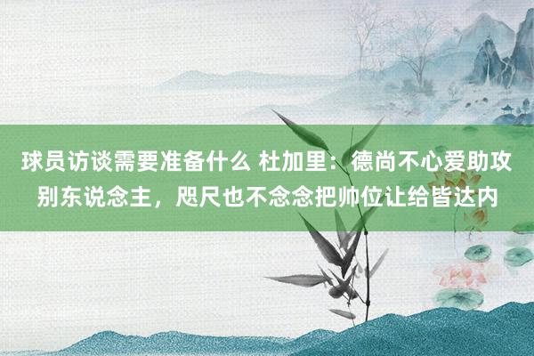 球员访谈需要准备什么 杜加里：德尚不心爱助攻别东说念主，咫尺也不念念把帅位让给皆达内