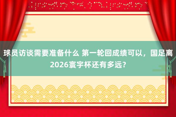 球员访谈需要准备什么 第一轮回成绩可以，国足离2026寰宇杯还有多远？