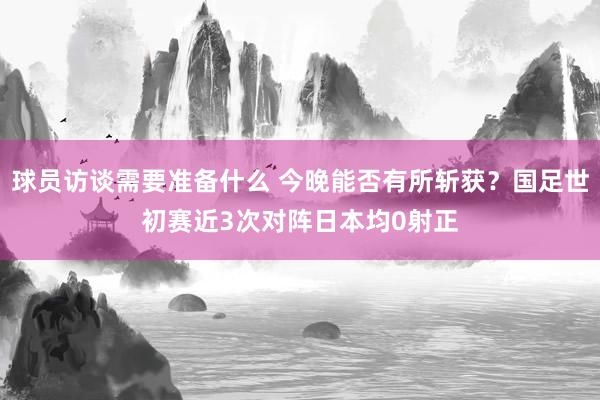 球员访谈需要准备什么 今晚能否有所斩获？国足世初赛近3次对阵日本均0射正