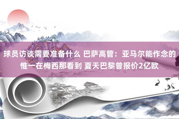 球员访谈需要准备什么 巴萨高管：亚马尔能作念的惟一在梅西那看到 夏天巴黎曾报价2亿欧