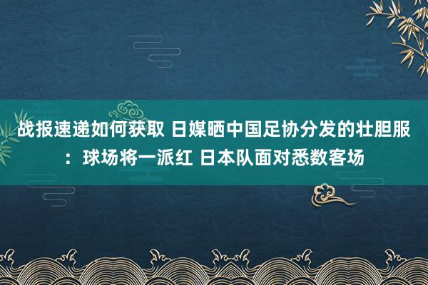 战报速递如何获取 日媒晒中国足协分发的壮胆服：球场将一派红 日本队面对悉数客场