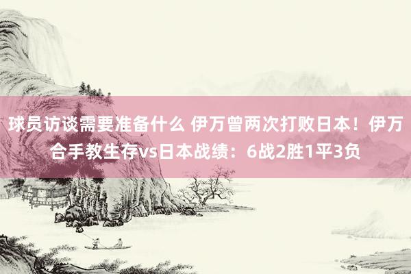 球员访谈需要准备什么 伊万曾两次打败日本！伊万合手教生存vs日本战绩：6战2胜1平3负