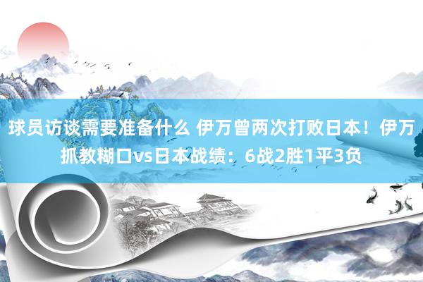 球员访谈需要准备什么 伊万曾两次打败日本！伊万抓教糊口vs日本战绩：6战2胜1平3负