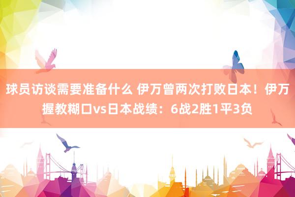 球员访谈需要准备什么 伊万曾两次打败日本！伊万握教糊口vs日本战绩：6战2胜1平3负