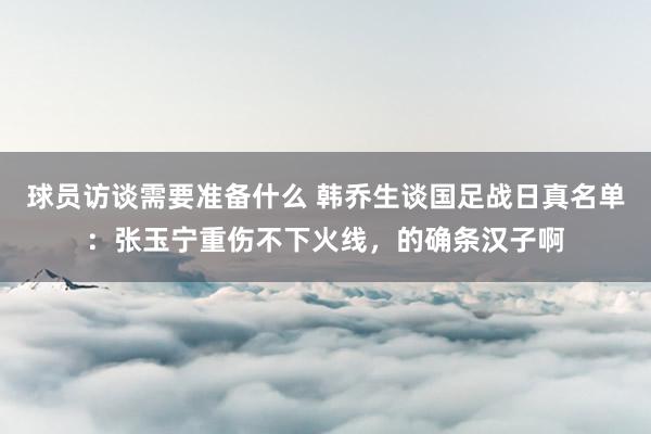 球员访谈需要准备什么 韩乔生谈国足战日真名单：张玉宁重伤不下火线，的确条汉子啊