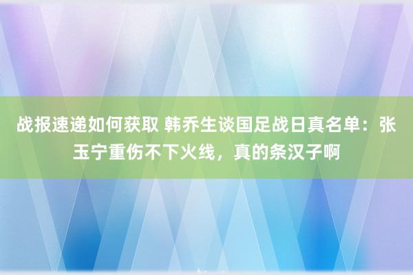 战报速递如何获取 韩乔生谈国足战日真名单：张玉宁重伤不下火线，真的条汉子啊