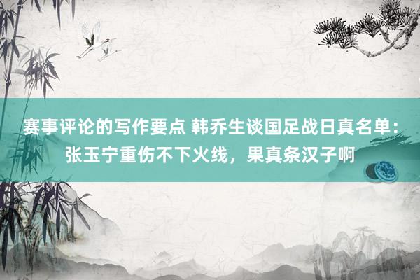 赛事评论的写作要点 韩乔生谈国足战日真名单：张玉宁重伤不下火线，果真条汉子啊