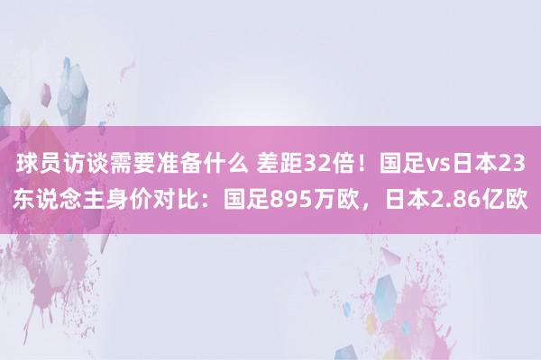 球员访谈需要准备什么 差距32倍！国足vs日本23东说念主身价对比：国足895万欧，日本2.86亿欧