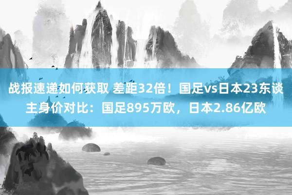 战报速递如何获取 差距32倍！国足vs日本23东谈主身价对比：国足895万欧，日本2.86亿欧