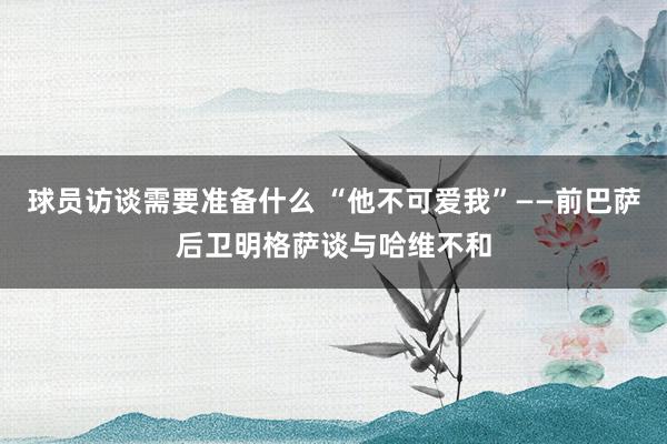 球员访谈需要准备什么 “他不可爱我”——前巴萨后卫明格萨谈与哈维不和