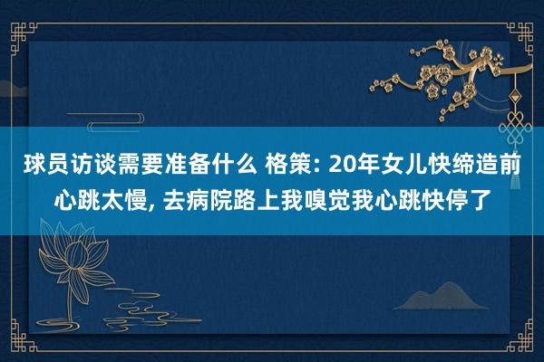 球员访谈需要准备什么 格策: 20年女儿快缔造前心跳太慢, 去病院路上我嗅觉我心跳快停了