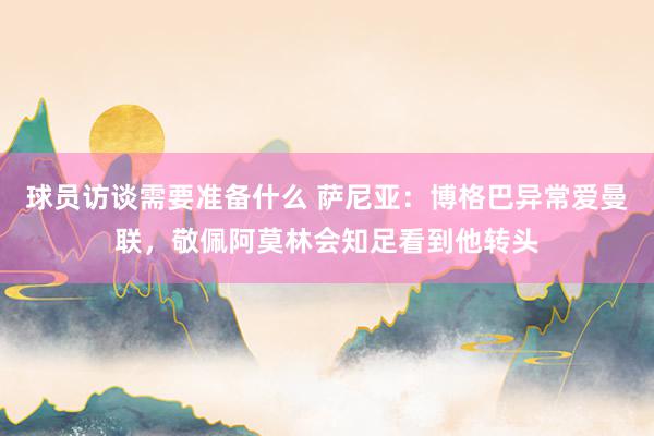 球员访谈需要准备什么 萨尼亚：博格巴异常爱曼联，敬佩阿莫林会知足看到他转头