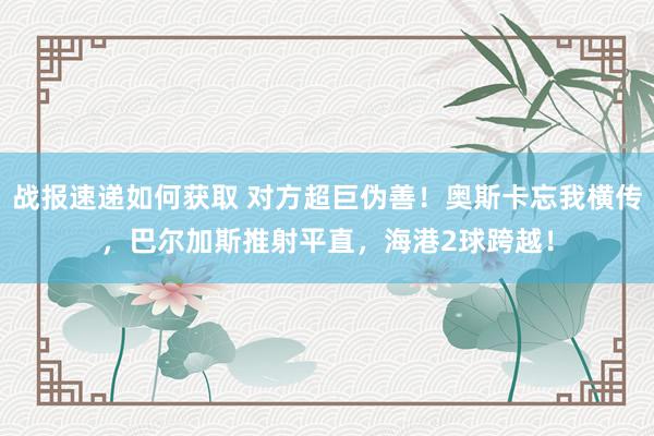 战报速递如何获取 对方超巨伪善！奥斯卡忘我横传，巴尔加斯推射平直，海港2球跨越！