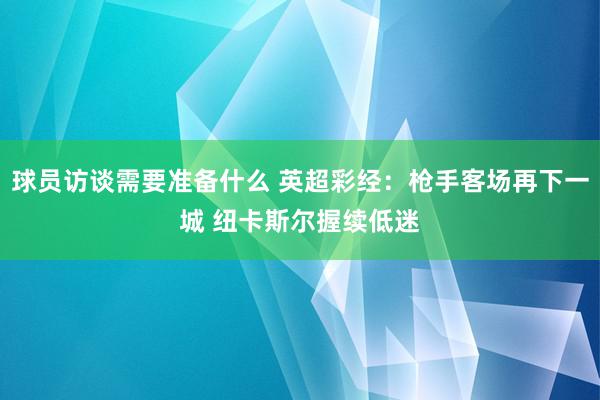 球员访谈需要准备什么 英超彩经：枪手客场再下一城 纽卡斯尔握续低迷