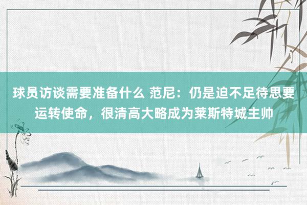 球员访谈需要准备什么 范尼：仍是迫不足待思要运转使命，很清高大略成为莱斯特城主帅