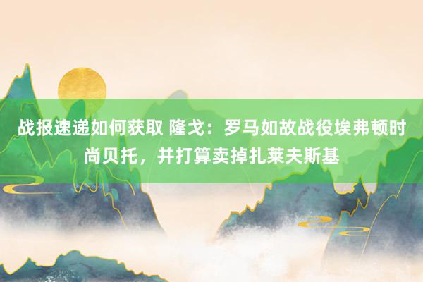 战报速递如何获取 隆戈：罗马如故战役埃弗顿时尚贝托，并打算卖掉扎莱夫斯基