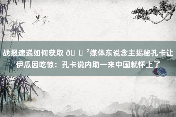 战报速递如何获取 😲媒体东说念主揭秘孔卡让伊瓜因吃惊：孔卡说内助一来中国就怀上了