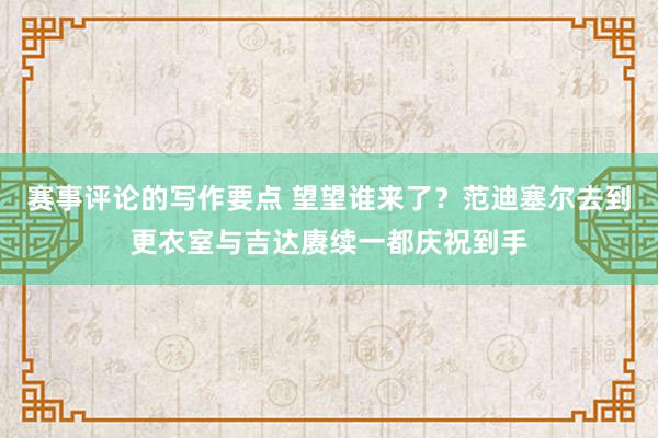 赛事评论的写作要点 望望谁来了？范迪塞尔去到更衣室与吉达赓续一都庆祝到手