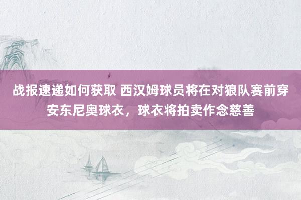 战报速递如何获取 西汉姆球员将在对狼队赛前穿安东尼奥球衣，球衣将拍卖作念慈善