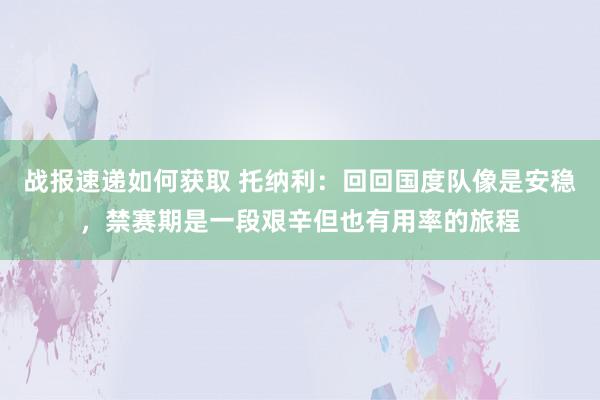 战报速递如何获取 托纳利：回回国度队像是安稳，禁赛期是一段艰辛但也有用率的旅程