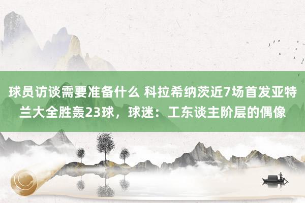 球员访谈需要准备什么 科拉希纳茨近7场首发亚特兰大全胜轰23球，球迷：工东谈主阶层的偶像