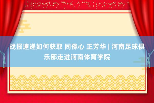 战报速递如何获取 同豫心 正芳华 | 河南足球俱乐部走进河南体育学院