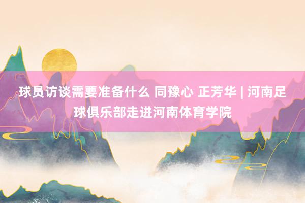 球员访谈需要准备什么 同豫心 正芳华 | 河南足球俱乐部走进河南体育学院