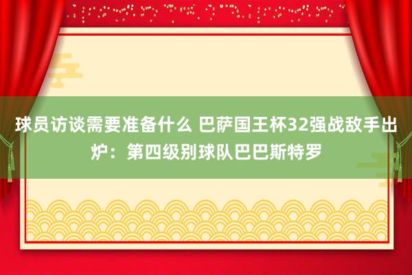 球员访谈需要准备什么 巴萨国王杯32强战敌手出炉：第四级别球队巴巴斯特罗