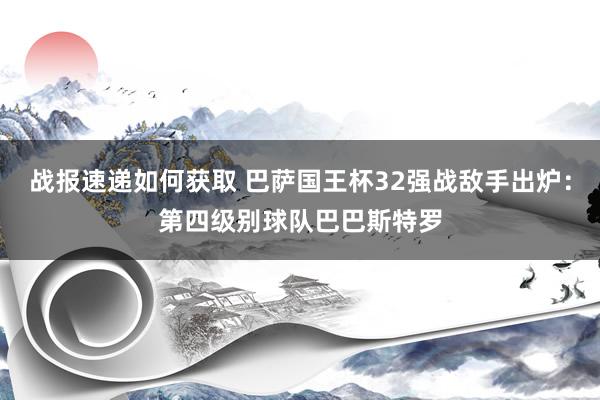 战报速递如何获取 巴萨国王杯32强战敌手出炉：第四级别球队巴巴斯特罗